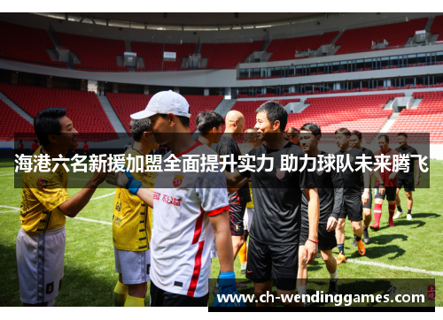 海港六名新援加盟全面提升实力 助力球队未来腾飞