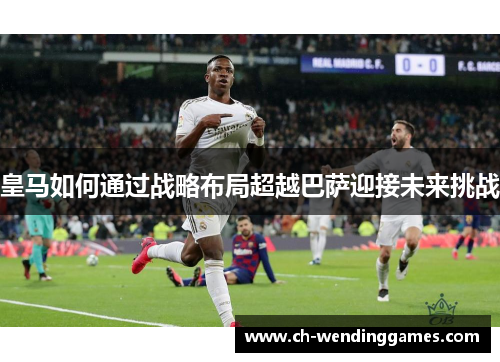 皇马如何通过战略布局超越巴萨迎接未来挑战