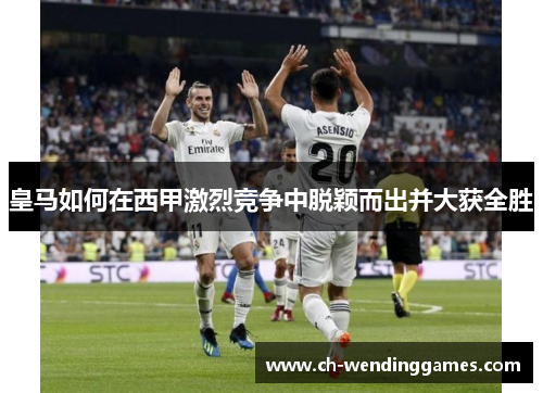 皇马如何在西甲激烈竞争中脱颖而出并大获全胜 皇马如何在西甲激烈竞争中脱颖而出并大获全胜