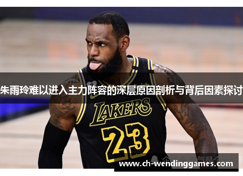 朱雨玲难以进入主力阵容的深层原因剖析与背后因素探讨