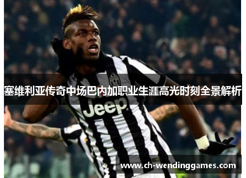 塞维利亚传奇中场巴内加职业生涯高光时刻全景解析 塞维利亚传奇中场巴内加职业生涯高光时刻全景解析
