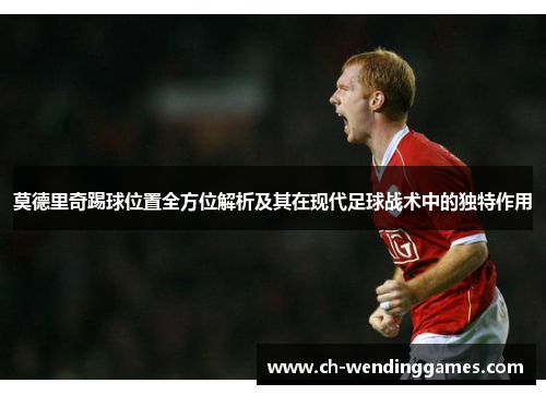 莫德里奇踢球位置全方位解析及其在现代足球战术中的独特作用