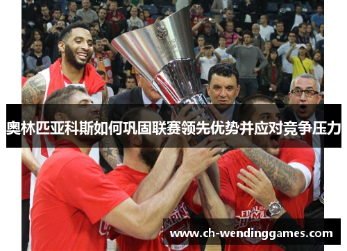 奥林匹亚科斯如何巩固联赛领先优势并应对竞争压力