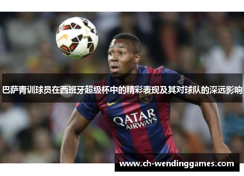 巴萨青训球员在西班牙超级杯中的精彩表现及其对球队的深远影响 巴萨青训球员在西班牙超级杯中的精彩表现及其对球队的深远影响