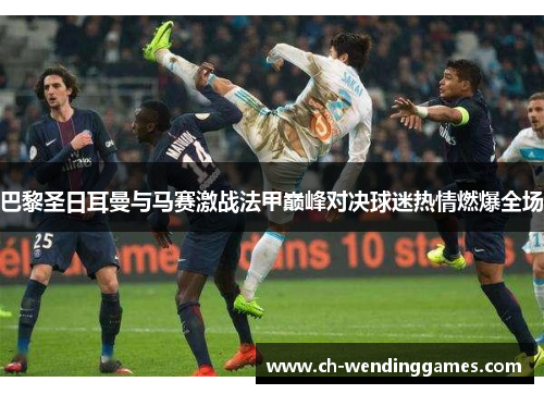 巴黎圣日耳曼与马赛激战法甲巅峰对决球迷热情燃爆全场 巴黎圣日耳曼与马赛激战法甲巅峰对决球迷热情燃爆全场