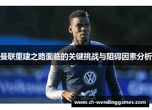 曼联重建之路面临的关键挑战与阻碍因素分析